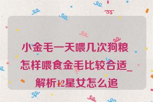 小金毛一天喂几次狗粮 怎样喂食金毛比较合适_解析12星女怎么追