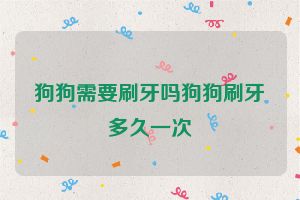 狗狗需要刷牙吗狗狗刷牙多久一次