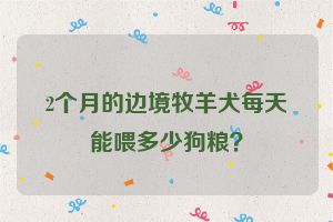 2个月的边境牧羊犬每天能喂多少狗粮？