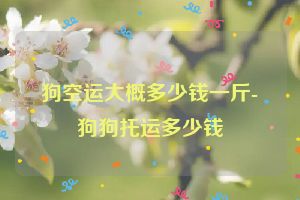 狗空运大概多少钱一斤-狗狗托运多少钱
