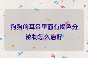 狗狗的耳朵里面有褐色分泌物怎么治好