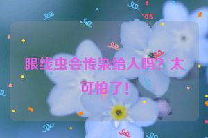 眼线虫会传染给人吗？太可怕了！