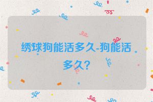 绣球狗能活多久-狗能活多久？