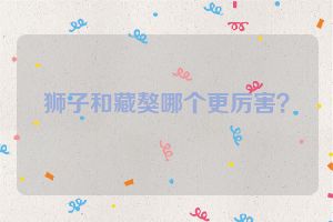 狮子和藏獒哪个更厉害？