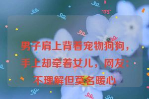 男子肩上背着宠物狗狗，手上却牵着女儿，网友：不理解但莫名暖心