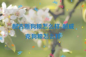 耐吉斯狗粮怎么样-耐威克狗粮怎么样