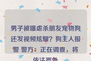 男子被曝虐杀朋友宠物狗还发视频炫耀？狗主人报警 警方：正在调查，将依法严处