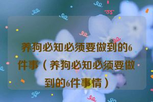 养狗必知必须要做到的6件事（养狗必知必须要做到的6件事情）