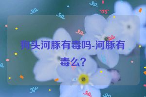 狗头河豚有毒吗-河豚有毒么？