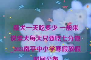 柴犬一天吃多少 一般来说柴犬每天只要吃七分饱_2021南平中小学寒假放假时间公布