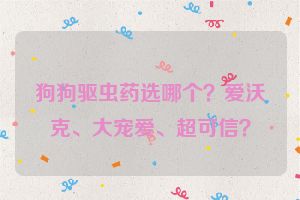 狗狗驱虫药选哪个？爱沃克、大宠爱、超可信？