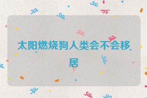 太阳燃烧狗人类会不会移居