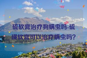 硫软膏治疗狗螨虫吗-硫磺软膏可以治疗螨虫吗？