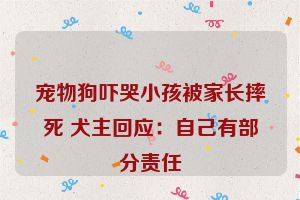 宠物狗吓哭小孩被家长摔死 犬主回应：自己有部分责任