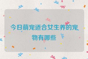 今日萌宠适合女生养的宠物有哪些