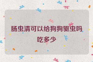 肠虫清可以给狗狗驱虫吗吃多少