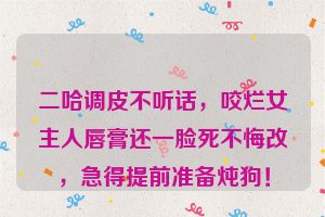 二哈调皮不听话，咬烂女主人唇膏还一脸死不悔改，急得提前准备炖狗！