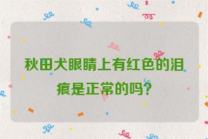 秋田犬眼睛上有红色的泪痕是正常的吗？