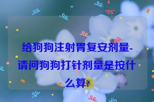 给狗狗注射胃复安剂量-请问狗狗打针剂量是按什么算?