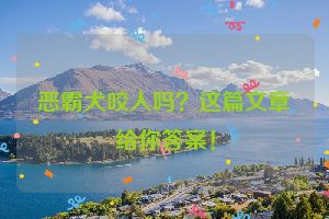 恶霸犬咬人吗？这篇文章给你答案！