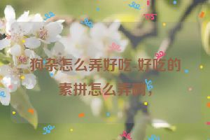 狗杂怎么弄好吃-好吃的素拼怎么弄啊，