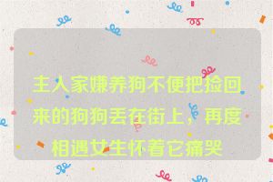 主人家嫌养狗不便把捡回来的狗狗丢在街上，再度相遇女生怀着它痛哭