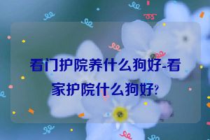 看门护院养什么狗好-看家护院什么狗好?