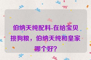 伯纳天纯配料-在给宝贝挑狗粮，伯纳天纯和皇家哪个好？