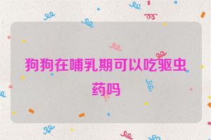 狗狗在哺乳期可以吃驱虫药吗