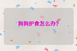 狗狗护食怎么办？
